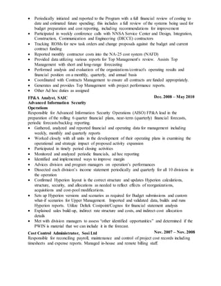  Periodically initiated and reported to the Program with a full financial review of costing to
date and estimated future spending; this includes a full review of the systems being used for
budget preparation and cost reporting, including recommendations for improvement
 Participated in weekly conference calls with NNSA Service Center and Design, Integration,
Construction, Communication and Engineering (DICCE) contractors
 Tracking ROMs for new task orders and change proposals against the budget and current
contract funding
 Reported monthly contractor costs into the NA-25 cost system (NAFD)
 Provided data utilizing various reports for Top Management's review. Assists Top
Management with short and long-range forecasting
 Performed analysis and evaluation of the organizations/contract's operating results and
financial position on a monthly, quarterly, and annual basis
 Coordinated with Contracts Management to ensure all contracts are funded appropriately.
 Generates and provides Top Management with project performance reports.
 Other Ad hoc duties as assigned
FP&A Analyst, SAIC
Advanced Information Security
Operations
Dec. 2008 – May 2010
Responsible for Advanced Information Security Operations (AISO) FP&A lead in the
preparation of the rolling 6 quarter financial plans, near-term (quarterly) financial forecasts,
periodic forecasts/backlog reporting.
 Gathered, analyzed and reported financial and operating data for management including
weekly, monthly and quarterly reports
 Worked closely with all units in the development of their operating plans in examining the
operational and strategic impact of proposed activity expansion
 Participated in timely period closing activities
 Monitored and analyzed periodic financials, ad hoc reporting
 Identified and implemented ways to improve margin
 Advices division and program managers on operation’s performances
 Dissected each division’s income statement periodically and quarterly for all 10 divisions in
the operation
 Confirmed Hyperion layout is the correct structure and updates Hyperion calculations,
structure, security, and allocations as needed to reflect effects of reorganizations,
acquisitions and cost-pool modifications.
 Sets up Hyperion versions and scenarios as required for Budget submissions and custom
what-if scenarios for Upper Management. Imported and validated data, builds and runs
Hyperion reports. Utilize Deltek Costpoint/Cognos for financial statement analysis
 Explained sales build-up, indirect rate structure and costs, and indirect-cost allocation
details
 Met with division managers to assess “other identified opportunities” and determined if the
PWIN is material that we can include it in the forecast.
Cost Control Administrator, Sosi Ltd Nov. 2007 – Nov. 2008
Responsible for reconciling payroll, maintenance and control of project cost records including
timesheets and expense reports. Managed in-house and remote billing staff.
 
