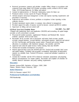 Reviewed government contracts and calculate complex billing charges in accordance with
contracted terms using Deltek GCS Premier accounting system, assisted in DCAA audits.
Utilize GCS Premier/Impromto for billing and analysis
 Assisted in implementation of Electronic timekeeping system for future use
 Produced contract revenue reports for Program Managers
 Advised program and project management on time and expense reporting requirements and
procedures as necessary
 Followed-up and resolution of errors, problems or exceptions to time reporting or data
collection process
 Provided operational reports relative to summary data collected to management
 Provided support for audits of expense records by internal, external and DCAA auditors
 Supervised six billing and cost control staff
GL/Fixed Asset Acct, Goodwin House Feb 2005 – Nov. 2007
Charged with maintaining fixed asset application (MAS90) and reconciling all capital budget
accounts as well as investment accounts
 Processed all resident payments, supplemental Medicare and Medicaid bills. Answer
residents’ questions about account issues.
 Reconciled all GL accounts such as investment and trustee bank accounts, payable
accounts, prepaid insurance, accrued liabilities and prepaid expenses. Approved and entered
all A/R, Cash Receipts and Recurring journal entries. Prepared and oversaw budget
allocations in consultation with functional managers, the controller and CFO
 Approved and coded all capital invoices before entering them into MAS90
 Tracked and reconciled development cost projects
 Entered approved fixed assets into MAS90 and FAS. Tracked and reconciled fixed assets
and capital budgets. Calculated and reconciled accumulated depreciation & depreciation
expense on a monthly basis. Tracked CIP invoices, created and submitted requisitions to
bond trustees
 Assisted the Controller and the CFO on financial statements preparations and preparing
financial documentations for outside auditors. Reconciled and compiled all schedules for
monthly financial statements and yearly auditing requirements.
Education
Decision Sciences/MIS, Bachelors of Science, GMU, 2000
Finance, Masters, Strayer University, 2007
Active Clearance
DOE (L) Clearance expired 2012
Professional Certifications and Activities
PMI Membership
 