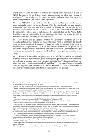 10
“super sock”36
(solo por parte de fuerzas especiales) como munición.37
Según el
INDH, la mayoría de las lesiones graves documentadas por ellos son a causa de
perdigones.38
Los perdigones de plomo no están incluidos entre los cartuchos
autorizados para el uso por las fuerzas de seguridad.
28. La ACNUDH recibió información de personal médico que indicaba que se
había detectado plomo en los perdigones. Esto fue confirmado por dos estudios
académicos, que indicaron que los gránulos encontrados en los cuerpos de los
pacientes solo contenían un 20% de caucho.39
El 19 de noviembre, el General Director
de Carabineros indicó que el Laboratorio de Criminalística de la Policía había
descubierto que la composición de los perdigones de goma (con trazas de 0,08 de
plomo)40
difería de la declarada por el fabricante.41
29. Ese mismo día, el General Director de Carabineros suspendió el uso de
escopetas antidisturbios durante las manifestaciones, "con la excepción de cuando
exista un riesgo inminente de muerte".42
Parece, sin embargo, que esta orden no se ha
implementado completamente. La ACNUDH recibió información de que el 21 de
noviembre una persona que participó en una manifestación en Osorno fue herida por
perdigones proveniente de escopetas antidisturbios y tuvo que ser sometido a una
cirugía.
30. Según la información recopilada por la ACNUDH, la policía ha utilizado
irritantes químicos, especialmente gases lacrimógenos, para dispersar manifestaciones
no violentas, a menudo junto con escopetas antidisturbios.43
Aunque prohibido por
protocolos para el mantenimiento del orden público44
, el gas lacrimógeno se ha usado
cerca de hospitales, por ejemplo en el Hospital Gustavo Fricke en Valparaíso (8 de
noviembre) y en la Clínica Santa María en Santiago (9 de noviembre).
36
La munición “Super Sock” es una forma de proyectil de impacto cinético que consiste en una pequeña bolsa
de malla de Kevlar que contiene gránulos de plomo.
37
Párrafo 2.8 (2) de los Protocolos para el mantenimiento del orden público de Carabineros de Chile.
38
Véanse estadísticas proporcionadas por el INDH, actualizadas el 6 de diciembre de 2019. www.indh.cl. De
las 3.449 personas heridas, 1.554 son por heridas con perdigones.
39
Véanse informe de la Universidad de Chile, publicado el 15 de noviembre de 2019 e informe de la
Universidad Austral de Chile, publicado el 19 de noviembre de 2019.
https://www.uchile.cl/noticias/159315/perdigones-usados-por-carabineros-contienen-solo-20-por-ciento-de-
goma y
https://www.scribd.com/document/436257056/Estudio-Sobre-Perdigones-UACH
40
Información proporcionada por el Gobierno a la ACNUDH con fecha 11 de diciembre de 2019.
41
https://twitter.com/Carabdechile/status/1196950642159476737/photo/1
El párrafo 2.8 (2) del protocolo sobre el mantenimiento del orden público de Carabineros de Chile establece que
aquellos que usan armas menos letales necesitan verificar que los cartuchos que se usarán sean conformes con
el uso antidisturbios, tanto desde el punto de vista legal como regulatorio.
42
Previo a esto, el 10 de noviembre Carabineros había restringido el uso de perdigones, autorizando su uso sólo
en aquellos casos en que estuviera en riesgo la vida de un policía o terceros. Se modificó la Orden General No.
2.635 y se incorporaron cámaras corporales para las y los instructores de derechos humanos.
El 4 de noviembre, en una reunión con autoridades gubernamentales en Santiago, la ACNUDH comunicó
preocupaciones relacionadas con el uso de plomo en los perdigones.
43
Informe sobre el uso de gases lacrimógenos por parte de agentes del Estado, Universidad de Valparaíso,
noviembre de 2019, pág. 12.
https://medicina.uv.cl/noticias/226-internos-desarrollan-informe-acerca-del-uso-de-gases-lacrimogenos-por-
agentes-del-estado
44
Protocolo para el mantenimiento del orden público de Carabineros de Chile, párrafo 2.7 (3).
 