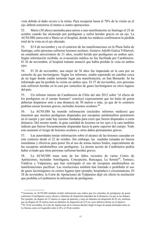 15
vista debido al daño severo a la retina. Para recuperar hasta el 70% de la visión en el
ojo, deberá someterse al menos a cuatro operaciones.
52. Mario (30 años) caminaba para unirse a una manifestación en Santiago el 25 de
octubre cuando fue alcanzado por perdigones y sufrió heridas graves en un ojo. La
ACNUDH entrevistó a Mario en el hospital, donde los médicos confirmaron la pérdida
total de la vista en el ojo afectado.
53. El 8 de noviembre y en el contexto de las manifestaciones en la Plaza Italia de
Santiago, ocho personas sufrieron lesiones oculares. Gustavo Adolfo Gatica Villarroel,
un estudiante universitario de 21 años, resultó herido por perdigones en ambos ojos.
Según información recibida, su evacuación médica no fue facilitada por Carabineros.
El 26 de noviembre, el hospital tratante anunció que había perdido la vista en ambos
ojos.
54. El 26 de noviembre, una mujer de 36 años fue impactada en la cara por un
cartucho de gas lacrimógeno. Según los informes, estaba esperando un autobús cerca
de un lugar donde estaba teniendo lugar una manifestación, en San Bernardo. Se ha
informado que ha perdido la visión en ambos ojos. El 27 de noviembre, seis personas
más sufrieron heridas en la cara por cartuchos de gases lacrimógenos en otros lugares
del país.
55. Un informe interno de Carabineros de Chile del año 2012 sobre "el efecto de
los perdigones en el cuerpo humano" concluyó expresamente que las balas de goma
deberían dispararse solo a una distancia de 30 metros o más, ya que de lo contrario
podrían causar lesiones graves, incluidas lesiones oculares.68
56. La ACNUDH ha reunido información (incluidos informes médicos) que
muestran que muchos perdigones disparados por escopetas antidisturbios penetraron
en el cuerpo y por ende hay razones fundadas para creer que fueron disparados a corta
distancia. Del mismo modo, la gran cantidad de lesiones en los ojos o la cara también
indican que fueron frecuentemente disparadas hacia la parte superior del cuerpo. Todo
esto aumentó el riesgo de lesiones oculares y otros daños permanentes graves.
57. Las autoridades tenían información sobre el alcance de las lesiones causadas en
este contexto desde el 22 de octubre. Sin embargo, las medidas tomadas no fueron
inmediatas y efectivas para poner fin al uso de armas menos letales, especialmente de
las escopetas antidisturbios con perdigones. La pronta acción de Carabineros podría
haber evitado que otras personas sufrieran heridas graves.
58. La ACNUDH toma nota de los fallos recientes de varias Cortes de
Apelaciones, incluidas Antofagasta, Concepción, Rancagua, La Serena69
, Temuco,
Valdivia y Valparaíso, que han restringido el uso de escopetas antidisturbios en
manifestaciones pacíficas. Las resoluciones también han limitado o prohibido el uso
de gases lacrimógenos en ciertos lugares (por ejemplo, hospitales) o circunstancias. El
28 de noviembre, la Corte de Apelaciones de Valparaíso dejó sin efecto la resolución
que prohibía a Carabineros la utilización de perdigones.
68
Asimismo, la ACNUDH también recibió información que indica que los cartuchos de perdigones de goma
contienen 12 perdigones cuyos efectos y diámetro de dispersión dependen de la distancia a la que se les dispara.
Por ejemplo, un disparo de 15 metros es capaz de penetrar y tiene un diámetro de dispersión de 85 cm, mientras
que un disparo de 30 metros tiene un diámetro de dispersión de 225 cm. pero debería rebotar en el objetivo.
69
El 19 de noviembre, la Corte de Apelaciones de La Serena declaró ilegal el toque de queda declarado tanto en
La Serena como en Coquimbo entre el 20 y el 28 de octubre.
 