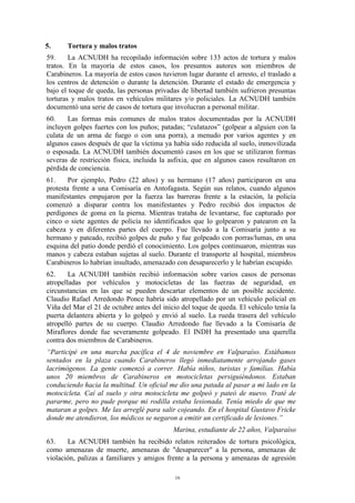 16
5. Tortura y malos tratos
59. La ACNUDH ha recopilado información sobre 133 actos de tortura y malos
tratos. En la mayoría de estos casos, los presuntos autores son miembros de
Carabineros. La mayoría de estos casos tuvieron lugar durante el arresto, el traslado a
los centros de detención o durante la detención. Durante el estado de emergencia y
bajo el toque de queda, las personas privadas de libertad también sufrieron presuntas
torturas y malos tratos en vehículos militares y/o policiales. La ACNUDH también
documentó una serie de casos de tortura que involucran a personal militar.
60. Las formas más comunes de malos tratos documentadas por la ACNUDH
incluyen golpes fuertes con los puños; patadas; “culatazos” (golpear a alguien con la
culata de un arma de fuego o con una porra), a menudo por varios agentes y en
algunos casos después de que la víctima ya había sido reducida al suelo, inmovilizada
o esposada. La ACNUDH también documentó casos en los que se utilizaron formas
severas de restricción física, incluida la asfixia, que en algunos casos resultaron en
pérdida de conciencia.
61. Por ejemplo, Pedro (22 años) y su hermano (17 años) participaron en una
protesta frente a una Comisaría en Antofagasta. Según sus relatos, cuando algunos
manifestantes empujaron por la fuerza las barreras frente a la estación, la policía
comenzó a disparar contra los manifestantes y Pedro recibió dos impactos de
perdigones de goma en la pierna. Mientras trataba de levantarse, fue capturado por
cinco o siete agentes de policía no identificados que lo golpearon y patearon en la
cabeza y en diferentes partes del cuerpo. Fue llevado a la Comisaría junto a su
hermano y pateado, recibió golpes de puño y fue golpeado con porras/lumas, en una
esquina del patio donde perdió el conocimiento. Los golpes continuaron, mientras sus
manos y cabeza estaban sujetas al suelo. Durante el transporte al hospital, miembros
Carabineros lo habrían insultado, amenazado con desaparecerlo y le habrían escupido.
62. La ACNUDH también recibió información sobre varios casos de personas
atropelladas por vehículos y motocicletas de las fuerzas de seguridad, en
circunstancias en las que se pueden descartar elementos de un posible accidente.
Claudio Rafael Arredondo Ponce habría sido atropellado por un vehículo policial en
Viña del Mar el 21 de octubre antes del inicio del toque de queda. El vehículo tenía la
puerta delantera abierta y lo golpeó y envió al suelo. La rueda trasera del vehículo
atropelló partes de su cuerpo. Claudio Arredondo fue llevado a la Comisaría de
Miraflores donde fue severamente golpeado. El INDH ha presentado una querella
contra dos miembros de Carabineros.
“Participé en una marcha pacífica el 4 de noviembre en Valparaíso. Estábamos
sentados en la plaza cuando Carabineros llegó inmediatamente arrojando gases
lacrimógenos. La gente comenzó a correr. Había niños, turistas y familias. Había
unos 20 miembros de Carabineros en motocicletas persiguiéndonos. Estaban
conduciendo hacia la multitud. Un oficial me dio una patada al pasar a mi lado en la
motocicleta. Caí al suelo y otra motocicleta me golpeó y pateó de nuevo. Traté de
pararme, pero no pude porque mi rodilla estaba lesionada. Tenía miedo de que me
mataran a golpes. Me las arreglé para salir cojeando. En el hospital Gustavo Fricke
donde me atendieron, los médicos se negaron a emitir un certificado de lesiones.”
Marina, estudiante de 22 años, Valparaíso
63. La ACNUDH también ha recibido relatos reiterados de tortura psicológica,
como amenazas de muerte, amenazas de "desaparecer" a la persona, amenazas de
violación, palizas a familiares y amigos frente a la persona y amenazas de agresión
 