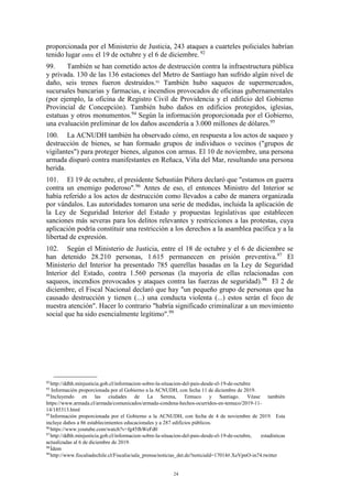 24
proporcionada por el Ministerio de Justicia, 243 ataques a cuarteles policiales habrían
tenido lugar entre el 19 de octubre y el 6 de diciembre. 92
99. También se han cometido actos de destrucción contra la infraestructura pública
y privada. 130 de las 136 estaciones del Metro de Santiago han sufrido algún nivel de
daño, seis trenes fueron destruidos.93
También hubo saqueos de supermercados,
sucursales bancarias y farmacias, e incendios provocados de oficinas gubernamentales
(por ejemplo, la oficina de Registro Civil de Providencia y el edificio del Gobierno
Provincial de Concepción). También hubo daños en edificios protegidos, iglesias,
estatuas y otros monumentos.94
Según la información proporcionada por el Gobierno,
una evaluación preliminar de los daños ascendería a 3.000 millones de dólares.95
100. La ACNUDH también ha observado cómo, en respuesta a los actos de saqueo y
destrucción de bienes, se han formado grupos de individuos o vecinos ("grupos de
vigilantes") para proteger bienes, algunos con armas. El 10 de noviembre, una persona
armada disparó contra manifestantes en Reñaca, Viña del Mar, resultando una persona
herida.
101. El 19 de octubre, el presidente Sebastián Piñera declaró que "estamos en guerra
contra un enemigo poderoso".96
Antes de eso, el entonces Ministro del Interior se
había referido a los actos de destrucción como llevados a cabo de manera organizada
por vándalos. Las autoridades tomaron una serie de medidas, incluida la aplicación de
la Ley de Seguridad Interior del Estado y propuestas legislativas que establecen
sanciones más severas para los delitos relevantes y restricciones a las protestas, cuya
aplicación podría constituir una restricción a los derechos a la asamblea pacífica y a la
libertad de expresión.
102. Según el Ministerio de Justicia, entre el 18 de octubre y el 6 de diciembre se
han detenido 28.210 personas, 1.615 permanecen en prisión preventiva.97
El
Ministerio del Interior ha presentado 785 querellas basadas en la Ley de Seguridad
Interior del Estado, contra 1.560 personas (la mayoría de ellas relacionadas con
saqueos, incendios provocados y ataques contra las fuerzas de seguridad).98
El 2 de
diciembre, el Fiscal Nacional declaró que hay "un pequeño grupo de personas que ha
causado destrucción y tienen (...) una conducta violenta (...) estos serán el foco de
nuestra atención". Hacer lo contrario "habría significado criminalizar a un movimiento
social que ha sido esencialmente legítimo".99
92
http://ddhh.minjusticia.gob.cl/informacion-sobre-la-situacion-del-pais-desde-el-19-de-octubre
93
Información proporcionada por el Gobierno a la ACNUDH, con fecha 11 de diciembre de 2019.
94
Incluyendo en las ciudades de La Serena, Temuco y Santiago. Véase también
https://www.armada.cl/armada/comunicados/armada-condena-hechos-ocurridos-en-temuco/2019-11-
14/185313.html
95
Información proporcionada por el Gobierno a la ACNUDH, con fecha de 4 de noviembre de 2019. Esta
incluye daños a 86 establecimientos educacionales y a 287 edificios públicos.
96
https://www.youtube.com/watch?v=fg45fhWeFd0
97
http://ddhh.minjusticia.gob.cl/informacion-sobre-la-situacion-del-pais-desde-el-19-de-octubre, estadísticas
actualizadas al 6 de diciembre de 2019.
98
Ídem
99
http://www.fiscaliadechile.cl/Fiscalia/sala_prensa/noticias_det.do?noticiaId=17014#.XeVpnO-in74.twitter
 