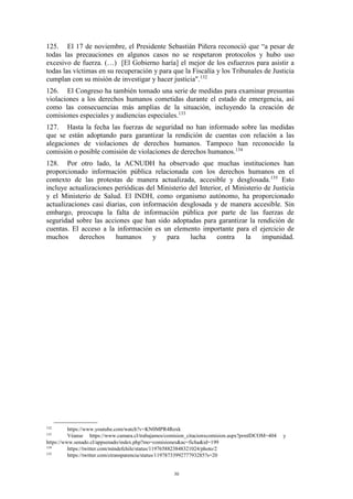 30
125. El 17 de noviembre, el Presidente Sebastián Piñera reconoció que “a pesar de
todas las precauciones en algunos casos no se respetaron protocolos y hubo uso
excesivo de fuerza. (…) [El Gobierno haría] el mejor de los esfuerzos para asistir a
todas las víctimas en su recuperación y para que la Fiscalía y los Tribunales de Justicia
cumplan con su misión de investigar y hacer justicia".132
126. El Congreso ha también tomado una serie de medidas para examinar presuntas
violaciones a los derechos humanos cometidas durante el estado de emergencia, así
como las consecuencias más amplias de la situación, incluyendo la creación de
comisiones especiales y audiencias especiales.133
127. Hasta la fecha las fuerzas de seguridad no han informado sobre las medidas
que se están adoptando para garantizar la rendición de cuentas con relación a las
alegaciones de violaciones de derechos humanos. Tampoco han reconocido la
comisión o posible comisión de violaciones de derechos humanos.134
128. Por otro lado, la ACNUDH ha observado que muchas instituciones han
proporcionado información pública relacionada con los derechos humanos en el
contexto de las protestas de manera actualizada, accesible y desglosada.135
Esto
incluye actualizaciones periódicas del Ministerio del Interior, el Ministerio de Justicia
y el Ministerio de Salud. El INDH, como organismo autónomo, ha proporcionado
actualizaciones casi diarias, con información desglosada y de manera accesible. Sin
embargo, preocupa la falta de información pública por parte de las fuerzas de
seguridad sobre las acciones que han sido adoptadas para garantizar la rendición de
cuentas. El acceso a la información es un elemento importante para el ejercicio de
muchos derechos humanos y para lucha contra la impunidad.
132
https://www.youtube.com/watch?v=KN0MPR4Roxk
133
Véanse https://www.camara.cl/trabajamos/comision_citacionxcomision.aspx?prmIDCOM=404 y
https://www.senado.cl/appsenado/index.php?mo=comisiones&ac=ficha&id=199
134
https://twitter.com/mindefchile/status/1197658823848321024/photo/2
135
https://twitter.com/ctransparencia/status/1197873399277793285?s=20
 