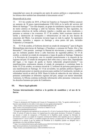 6
impunidad por casos de corrupción por parte de actores políticos o empresariales en
los últimos años también han alimentado el descontento social.15
Desarrollo de la crisis
13. El 4 de octubre de 2019, el Panel de Expertos en Transporte Público anunció
un aumento de 30 pesos (aproximadamente US$ 0,04) en la tarifa del servicio del
Metro de Santiago.16
Tres días después, un grupo de estudiantes ingresó a una estación
de metro céntrica en Santiago y saltó las barreras. Durante los días siguientes, las
evasiones colectivas de tarifas cobraron impulso a medida que otros estudiantes y
personas se unieron a las evasiones. El 17 de octubre, hubo evasiones masivas de
tarifas y destrucción de torniquetes e infraestructura en más de una docena de
estaciones del Metro. Las protestas tuvieron lugar en toda la capital. Se registraron
barricadas, incendios y saqueos en Santiago y otras partes del país, incluidos
Valparaíso y Concepción.
14. El 18 de octubre, el Gobierno decretó un estado de emergencia17
para la Región
Metropolitana (provincias de Santiago y Chacabuco y comunas de Puente Alto y San
Bernardo)18
. Esta permite restringir la libertad de movimiento y reunión y establece
que los militares pueden llevar a cabo funciones de seguridad pública. El 19 de
octubre, se declaró un estado de emergencia y toque de queda en Santiago, Valparaíso
y la Provincia de Concepción; esto se extendió posteriormente a la mayoría de las
regiones del país. El estado de emergencia duró entre cinco y nueve días, dependiendo
del lugar, y los toques de queda se fueron reduciendo progresivamente.19
Las
manifestaciones continuaron durante el estado de emergencia y continúan hasta la
fecha. El 25 de octubre, un número récord de 1,2 millones de personas participaron en
una manifestación en Santiago. El 14 de noviembre, los partidos políticos llegaron a
un acuerdo para poner en marcha un proceso para cambiar la Constitución, incluido un
referéndum inicial en abril de 2020. Hasta la fecha de redacción de este informe, las
protestas continuaban en diferentes regiones del país, aunque con menor intensidad.
Asimismo, la Oficina continúa recibiendo información sobre presuntas violaciones de
los derechos humanos por parte de Carabineros.
III. Marco legal aplicable
Normas internacionales relativas a la gestión de asambleas y al uso de la
fuerza
15
Véanse la declaración del Presidente del Consejo de Transparencia de Chile, "la agenda establecida por el
Ejecutivo para abordar la crisis debe ir de la mano con una agenda anticorrupción".
https://twitter.com/ctransparencia/status/1195687966070448128?s=20 y
https://twitter.com/ctransparencia/status/1195476573178085377?s=20
16
http://www.paneldeexpertostarifas.cl/
17
El estado de emergencia está regulado por los artículos 42 y 43 de la Constitución Política de la República de
Chile. El artículo 42 indica las causas y la longitud para las cuales puede decretarse. El artículo 43 establece
que durante el estado de emergencia, el Presidente de la República puede restringir las libertades de
movimiento y reunión. Los estados de excepción constitucional también están regulados por la Ley Orgánica
Constitucional N° 18.415 (1985) y se modificó después del retorno a la democracia en 1990. Este reglamento
establece en su artículo 4 que los poderes del Presidente de la República pueden ser delegado total o
parcialmente a los Jefes de Defensa Nacional.
18
https://www.diariooficial.interior.gob.cl/publicaciones/2019/10/19/42481-B/01/1671764.pdf y
https://prensa.presidencia.cl/comunicado.aspx?id=103631
19
https://twitter.com/mindefchile/status/1188531670594527232?s=20
 