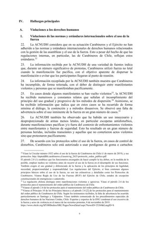 9
IV. Hallazgos principales
A. Violaciones a los derechos humanos
1. Violaciones de las normas y estándares internacionales sobre el uso de la
fuerza
22. La ACNUDH considera que en su actuación Carabineros y el Ejército no han
adherido a las normas y estándares internacionales de derechos humanos relacionados
con la gestión de las asambleas y el uso de la fuerza. Esto a pesar del hecho de que las
regulaciones internas, en particular, las de Carabineros de Chile, reflejan estos
estándares.32
23. La información recibida por la ACNUDH de una variedad de fuentes indica
que, durante un número significativo de protestas, Carabineros utilizó fuerza no letal
cuando la manifestación fue pacífica, con el objetivo aparente de dispersar la
manifestación o evitar que los participantes llegaran al punto de reunión.
24. La información recopilada por la ACNUDH también muestra que Carabineros
ha incumplido, de forma reiterada, con el deber de distinguir entre manifestantes
violentos y personas que se manifestaban pacíficamente.
25. En casos donde algunos manifestantes se han vuelto violentos33
, la ACNUDH
ha recibido numerosos y constantes relatos que señalan el incumplimiento del
principio del uso gradual y progresivo de los métodos de dispersión.34
Asimismo, se
ha recibido información que indica que en estos casos se ha recurrido de forma
mínima al diálogo, la contención y a métodos disuasivos. Se observó una falta de
advertencia sobre el uso inminente de la fuerza en un gran número de casos.35
26. La ACNUDH también ha observado que ha habido un uso innecesario y
desproporcionado de armas menos letales, en particular escopetas antidisturbios,
durante manifestaciones pacíficas y/o fuera del contexto de enfrentamientos violentos
entre manifestantes y fuerzas de seguridad. Esto ha resultado en un gran número de
personas heridas, incluidas transeúntes y aquellas que no cometieron actos violentos
sino que protestaron pacíficamente.
27. De acuerdo con los protocolos sobre el uso de la fuerza, en casos de control de
disturbios, Carabineros solo está autorizado a usar perdigones de goma o cartuchos
32
Véase la Circular número 1832 sobre el uso de la fuerza de Carabineros de Chile (1 de marzo de 2019), y sus
protocolos. http://deptoddhh.carabineros.cl/assets/og_2635-protocolo_orden_publico.pdf
El párrafo 2.8 (1) establece que los funcionarios encargados de hacer cumplir la ley deben, en la medida de lo
posible, emplear medios no violentos antes de recurrir al uso de la fuerza en el desempeño de sus funciones.
También exigen el uso gradual y diferenciado de la fuerza y la aplicación de los principios de legalidad,
necesidad, proporcionalidad y responsabilidad. Las regulaciones del Ejército, si bien contienen algunos
principios básicos sobre el uso de la fuerza, no son tan exhaustivas y detalladas como los Protocolos de
Carabineros. Véanse Regla de Uso de las Fuerzas (RUF) del Ejército de Chile, estados de excepción
constitucionales de emergencias o catástrofes.
33
La regulación chilena distingue entre manifestaciones violentas y agresivas. Véase el párrafo 2.4 de los
protocolos para el mantenimiento del orden público de Carabineros de Chile.
34
Véanse el párrafo 2.4 de los protocolos para el mantenimiento del orden público de Carabineros de Chile.
35
Véanse el Principio 10 de los Principios básicos y el párrafo 2.4 [2] de los protocolos para el mantenimiento
del orden público de Carabineros de Chile. Según los testimonios recibidos, la falta de advertencia ha ocurrido
particularmente en Santiago y Valparaíso. Véase también comunicado de los procedimientos especiales de
derechos humanos de las Naciones Unidas, Chile: Expertas y expertos de la ONU condenan el uso excesivo de
la fuerza y actos de violencia en el marco de las recientes protestas, 8 de noviembre de 2019.
https://www.ohchr.org/SP/HRBodies/HRC/Pages/NewsDetail.aspx?NewsID=25269&LangID=S
 