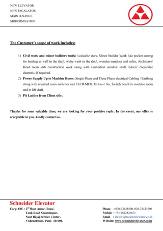 Schneider Elevator
Corp. Off. : 2nd
floor Ansec House, Phone : 020-32421800, 020-32421900
Tank Road Shantinagar, Mobile : +91 9822826671
Near Bajaj Service Center, Email : info@schneiderelevator.co.in
Vishrantwadi, Pune- 411006. Website: www.schneiderelevator.co.in
NEW ELEVATOR
NEW ESCALATOR
MAINTENANCE
MODERNISATION
The Customer’s scope of work includes:
1) Civil work and minor builders work: Lockable store, Minor Builder Work like pocket cutting
for landing as well in the shaft, white wash in the shaft, wooden template and rafter, Architrave/
Head room slab construction work along with ventilation window shaft reducer /Separator
channels, if required.
2) Power Supply Up to Machine Room: Single Phase and Three Phase electrical Cabling / Earthing
along with required main switches and ELCB/MCB, Exhaust fan, Switch board in machine room
and in lift shaft.
3) Pit Ladder from Client side.
Thanks for your valuable time; we are looking for your positive reply. In the event, our offer is
acceptable to you, kindly contact us.
 
