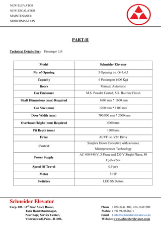 Schneider Elevator
Corp. Off. : 2nd
floor Ansec House, Phone : 020-32421800, 020-32421900
Tank Road Shantinagar, Mobile : +91 9822826671
Near Bajaj Service Center, Email : info@schneiderelevator.co.in
Vishrantwadi, Pune- 411006. Website: www.schneiderelevator.co.in
NEW ELEVATOR
NEW ESCALATOR
MAINTENANCE
MODERNISATION
PART-II
Technical Details For : Passenger Lift
Model Schneider Elevator
No. of Opening 5 Opening i.e. G+3,4,5
Capacity 6 Passengers (400 Kg)
Doors Manual, Automatic
Car Enclosure M.S. Powder Coated, S.S. Hairline Finish
Shaft Dimensions (mm) Required 1600 mm * 1600 mm
Car Size (mm) 1200 mm * 1100 mm
Door Width (mm) 700/800 mm * 2000 mm
Overhead Height (mm) Required 5000 mm
Pit Depth (mm) 1600 mm
Drive ACVF i.e. V3F Drive
Control
Simplex Down Collective with advance
Microprocessor Technology
Power Supply
AC 400/440 V, 3 Phase and 230 V Single Phase, 50
Cycles/Sec
Speed Of Travel 0.5 m/s
Motor 5 HP
Switches LED SS Button
 