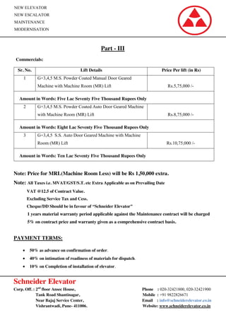 Schneider Elevator
Corp. Off. : 2nd
floor Ansec House, Phone : 020-32421800, 020-32421900
Tank Road Shantinagar, Mobile : +91 9822826671
Near Bajaj Service Center, Email : info@schneiderelevator.co.in
Vishrantwadi, Pune- 411006. Website: www.schneiderelevator.co.in
NEW ELEVATOR
NEW ESCALATOR
MAINTENANCE
MODERNISATION
Part - III
Commercials:
Sr. No. Lift Details Price Per lift (in Rs)
1 G+3,4,5 M.S. Powder Coated Manual Door Geared
Machine with Machine Room (MR) Lift Rs.5,75,000 /-
Amount in Words: Five Lac Seventy Five Thousand Rupees Only
2 G+3,4,5 M.S. Powder Coated Auto Door Geared Machine
with Machine Room (MR) Lift Rs.8,75,000 /-
Amount in Words: Eight Lac Seventy Five Thousand Rupees Only
3 G+3,4,5 S.S. Auto Door Geared Machine with Machine
Room (MR) Lift Rs.10,75,000 /-
Amount in Words: Ten Lac Seventy Five Thousand Rupees Only
Note: Price for MRL(Machine Room Less) will be Rs 1,50,000 extra.
Note: All Taxes i.e. MVAT/GST/S.T. etc Extra Applicable as on Prevailing Date
VAT @12.5 of Contract Value.
Excluding Service Tax and Cess.
Cheque/DD Should be in favour of “Schneider Elevator”
1 years material warranty period applicable against the Maintenance contract will be charged
5% on contract price and warranty given as a comprehensive contract basis.
PAYMENT TERMS:
50% as advance on confirmation of order.
40% on intimation of readiness of materials for dispatch.
10% on Completion of installation of elevator.
 