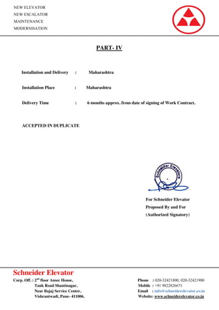 Schneider Elevator
Corp. Off. : 2nd
floor Ansec House, Phone : 020-32421800, 020-32421900
Tank Road Shantinagar, Mobile : +91 9822826671
Near Bajaj Service Center, Email : info@schneiderelevator.co.in
Vishrantwadi, Pune- 411006. Website: www.schneiderelevator.co.in
NEW ELEVATOR
NEW ESCALATOR
MAINTENANCE
MODERNISATION
PART- IV
Installation and Delivery : Maharashtra
Installation Place : Maharashtra
Delivery Time : 6 months approx. from date of signing of Work Contract.
ACCEPTED IN DUPLICATE
For Schneider Elevator
Proposed By and For
(Authorized Signatory)
 