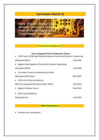 Curriculum Vitae (C.V)
Educational Background
From: Integrated Technical Education Cluster.
 (BTEC Level 5) HND High National Diploma in Electrical & Electronic Engineering.
With grade (Merit) Date 2016
 Egyptian High Diploma in Electrical & Electronic Engineering.
With grade (Merit) Date 2016
 The Project: Smart air conditioning by Peltier
With grade (Distinction). Date 2016
 (BTEC Level 3) ExtendedDiploma.
With the triple grade (Distinction, Merit, Merit). Date 2014
 Egyptian Diploma 3 years Date 2014
 (BTEC Level 2) Diploma.
With grade Pass. Date 2012
Work Experience
 Clothing store management.
 
