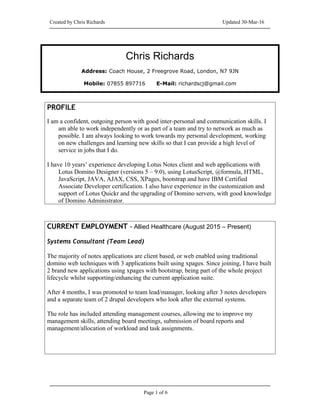 Created by Chris Richards Updated 30-Mar-16
Chris Richards
Address: Coach House, 2 Freegrove Road, London, N7 9JN
Mobile: 07855 897716 E-Mail: richardscj@gmail.com
PROFILE
I am a confident, outgoing person with good inter-personal and communication skills. I
am able to work independently or as part of a team and try to network as much as
possible. I am always looking to work towards my personal development, working
on new challenges and learning new skills so that I can provide a high level of
service in jobs that I do.
I have 10 years’ experience developing Lotus Notes client and web applications with
Lotus Domino Designer (versions 5 – 9.0), using LotusScript, @formula, HTML,
JavaScript, JAVA, AJAX, CSS, XPages, bootstrap and have IBM Certified
Associate Developer certification. I also have experience in the customization and
support of Lotus Quickr and the upgrading of Domino servers, with good knowledge
of Domino Administrator.
CURRENT EMPLOYMENT – Allied Healthcare (August 2015 – Present)
Systems Consultant (Team Lead)
The majority of notes applications are client based, or web enabled using traditional
domino web techniques with 3 applications built using xpages. Since joining, I have built
2 brand new applications using xpages with bootstrap, being part of the whole project
lifecycle whilst supporting/enhancing the current application suite.
After 4 months, I was promoted to team lead/manager, looking after 3 notes developers
and a separate team of 2 drupal developers who look after the external systems.
The role has included attending management courses, allowing me to improve my
management skills, attending board meetings, submission of board reports and
management/allocation of workload and task assignments.
Page 1 of 6
 