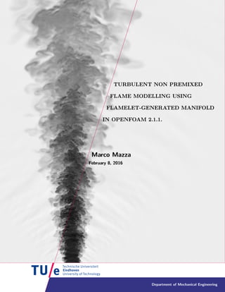 Department of Mechanical Engineering
TURBULENT NON PREMIXED
FLAME MODELLING USING
FLAMELET-GENERATED MANIFOLD
IN OPENFOAM 2.1.1.
Marco Mazza
February 8, 2016
TURBULENT NON PREMIXED
FLAME MODELLING USING
FLAMELET-GENERATED MANIFOLD
IN OPENFOAM 2.1.1.
Marco Mazza
February 8, 2016
TURBULENT NON PREMIXED
FLAME MODELLING USING
FLAMELET-GENERATED MANIFOLD
IN OPENFOAM 2.1.1.
Marco Mazza
February 8, 2016
TURBULENT NON PREMIXED
FLAME MODELLING USING
FLAMELET-GENERATED MANIFOLD
IN OPENFOAM 2.1.1.
Marco Mazza
February 8, 2016
TURBULENT NON PREMIXED
FLAME MODELLING USING
FLAMELET-GENERATED MANIFOLD
IN OPENFOAM 2.1.1.
Marco Mazza
February 8, 2016
TURBULENT NON PREMIXED
FLAME MODELLING USING
FLAMELET-GENERATED MANIFOLD
IN OPENFOAM 2.1.1.
Marco Mazza
February 8, 2016
TURBULENT NON PREMIXED
FLAME MODELLING USING
FLAMELET-GENERATED MANIFOLD
IN OPENFOAM 2.1.1.
Marco Mazza
February 8, 2016
TURBULENT NON PREMIXED
FLAME MODELLING USING
FLAMELET-GENERATED MANIFOLD
IN OPENFOAM 2.1.1.
Marco Mazza
February 8, 2016
TURBULENT NON PREMIXED
FLAME MODELLING USING
FLAMELET-GENERATED MANIFOLD
IN OPENFOAM 2.1.1.
Marco Mazza
February 8, 2016
 