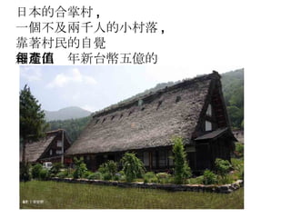 日本的合掌村 , 一個不及兩千人的小村落 , 靠著村民的自覺 創造出每年新台幣五億的產值 