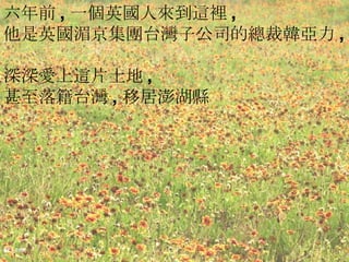 六年前 , 一個英國人來到這裡 , 他是英國湄京集團台灣子公司的總裁韓亞力 ,  深深愛上這片土地 , 甚至落籍台灣 , 移居澎湖縣 