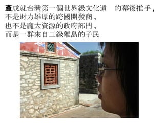 而成就台灣第一個世界級文化遺產的幕後推手 , 不是財力雄厚的跨國開發商 , 也不是龐大資源的政府部門 , 而是一群來自二級離島的子民 