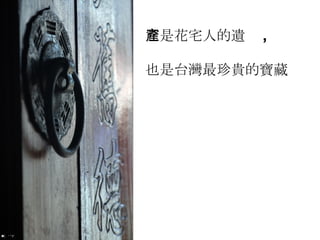 它是花宅人的遺產 , 也是台灣最珍貴的寶藏 