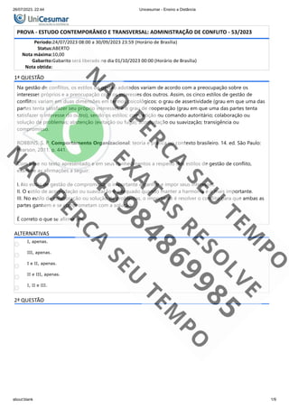 26/07/2023, 22:44 Unicesumar - Ensino a Distância
about:blank 1/9
PROVA - ESTUDO CONTEMPORÂNEO E TRANSVERSAL: ADMINISTRAÇÃO DE CONFLITO - 53/2023
Período:24/07/2023 08:00 a 30/09/2023 23:59 (Horário de Brasília)
Status:ABERTO
Nota máxima:10,00
Gabarito:Gabarito será liberado no dia 01/10/2023 00:00 (Horário de Brasília)
Nota obtida:
1ª QUESTÃO
Na gestão de conflitos, os estilos de gestão adotados variam de acordo com a preocupação sobre os
interesses próprios e a preocupação com os interesses dos outros. Assim, os cinco estilos de gestão de
conflitos variam em duas dimensões em termos psicológicos: o grau de assertividade (grau em que uma das
partes tenta satisfazer seu próprio interesse), e o grau de cooperação (grau em que uma das partes tenta
satisfazer o interesse do outro), sendo os estilos: competição ou comando autoritário; colaboração ou
solução de problemas; abstenção (evitação ou fuga); acomodação ou suavização; transigência ou
compromisso.
ROBBINS, S. P. Comportamento Organizacional: teoria e prática no contexto brasileiro. 14. ed. São Paulo:
Pearson, 2011. p. 441.
Com base no texto apresentado e em seus conhecimentos a respeito dos estilos de gestão de conflito,
examine as afirmações a seguir:
I. No estilo de gestão de compromisso, o importante é ganhar e impor seus interesses.
II. O estilo de acomodação ou suavização é adequado quando manter a harmonia é o mais importante.
III. No estilo de colaboração ou solução de problemas, o importante é resolver o conflito para que ambas as
partes ganhem e se comprometam com a solução.
É correto o que se afirma em:
ALTERNATIVAS
I, apenas.
III, apenas.
I e II, apenas.
II e III, apenas.
I, II e III.
2ª QUESTÃO
 