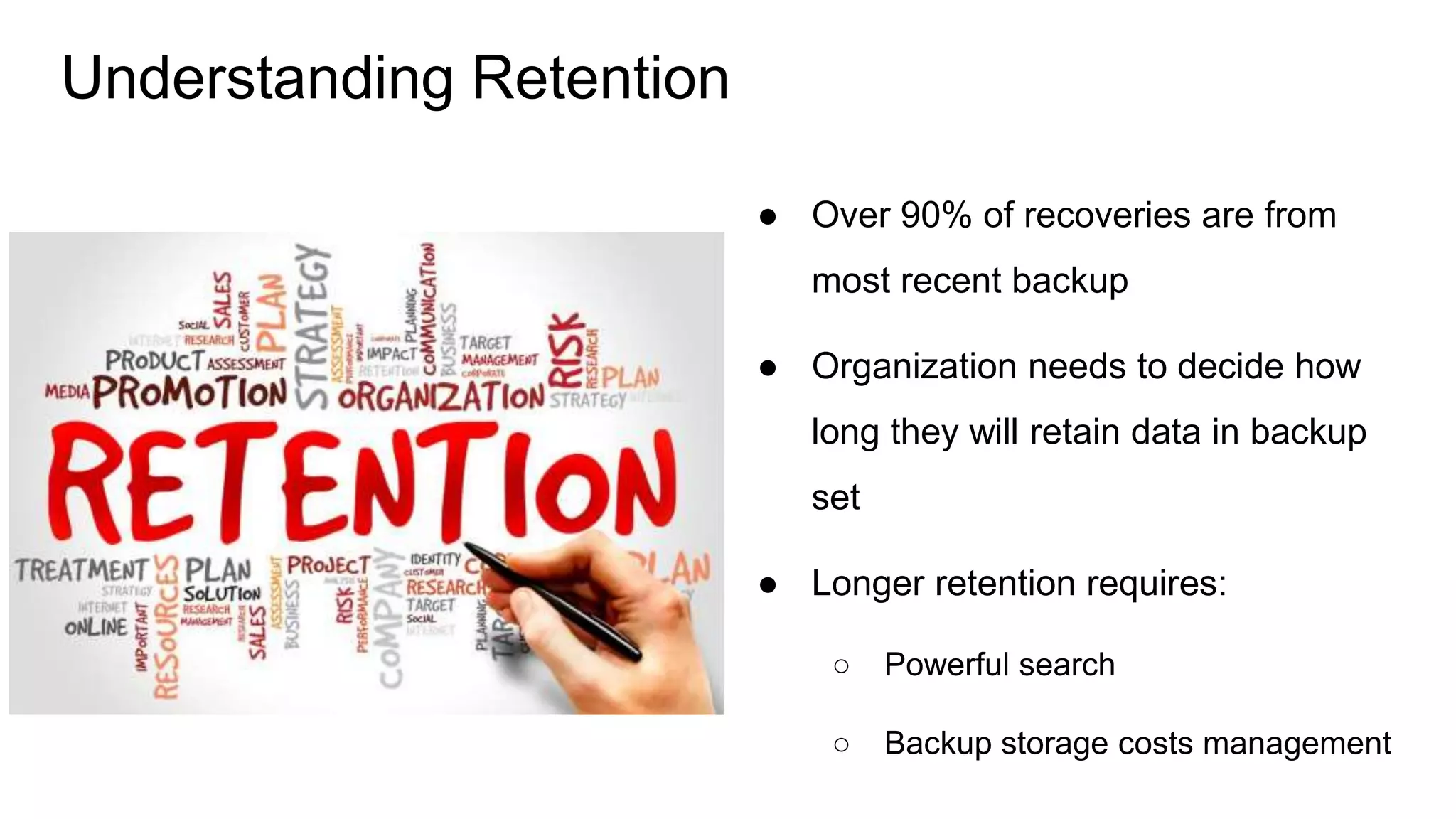 ● Over 90% of recoveries are from
most recent backup
● Organization needs to decide how
long they will retain data in backup
set
● Longer retention requires:
○ Powerful search
○ Backup storage costs management
Understanding Retention
 