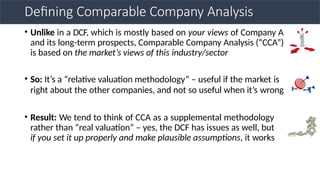 Defining Comparable Company Analysis
• Unlike in a DCF, which is mostly based on your views of Company A
and its long-term prospects, Comparable Company Analysis (“CCA”)
is based on the market’s views of this industry/sector
• So: It’s a “relative valuation methodology” – useful if the market is
right about the other companies, and not so useful when it’s wrong
• Result: We tend to think of CCA as a supplemental methodology
rather than “real valuation” – yes, the DCF has issues as well, but
if you set it up properly and make plausible assumptions, it works
 