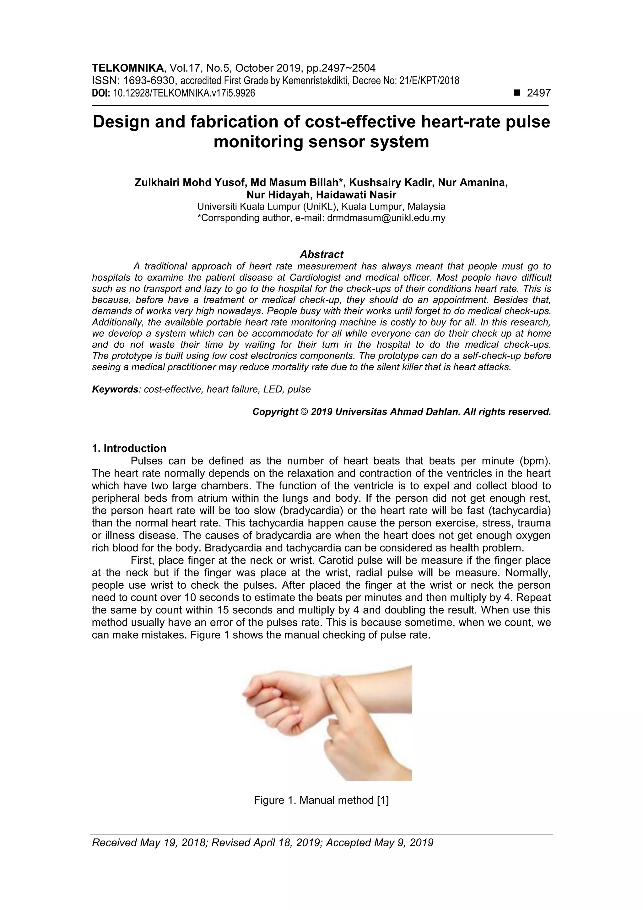 TELKOMNIKA, Vol.17, No.5, October 2019, pp.2497~2504
ISSN: 1693-6930, accredited First Grade by Kemenristekdikti, Decree No: 21/E/KPT/2018
DOI: 10.12928/TELKOMNIKA.v17i5.9926 ◼ 2497
Received May 19, 2018; Revised April 18, 2019; Accepted May 9, 2019
Design and fabrication of cost-effective heart-rate pulse
monitoring sensor system
Zulkhairi Mohd Yusof, Md Masum Billah*, Kushsairy Kadir, Nur Amanina,
Nur Hidayah, Haidawati Nasir
Universiti Kuala Lumpur (UniKL), Kuala Lumpur, Malaysia
*Corrsponding author, e-mail: drmdmasum@unikl.edu.my
Abstract
A traditional approach of heart rate measurement has always meant that people must go to
hospitals to examine the patient disease at Cardiologist and medical officer. Most people have difficult
such as no transport and lazy to go to the hospital for the check-ups of their conditions heart rate. This is
because, before have a treatment or medical check-up, they should do an appointment. Besides that,
demands of works very high nowadays. People busy with their works until forget to do medical check-ups.
Additionally, the available portable heart rate monitoring machine is costly to buy for all. In this research,
we develop a system which can be accommodate for all while everyone can do their check up at home
and do not waste their time by waiting for their turn in the hospital to do the medical check-ups.
The prototype is built using low cost electronics components. The prototype can do a self-check-up before
seeing a medical practitioner may reduce mortality rate due to the silent killer that is heart attacks.
Keywords: cost-effective, heart failure, LED, pulse
Copyright © 2019 Universitas Ahmad Dahlan. All rights reserved.
1. Introduction
Pulses can be defined as the number of heart beats that beats per minute (bpm).
The heart rate normally depends on the relaxation and contraction of the ventricles in the heart
which have two large chambers. The function of the ventricle is to expel and collect blood to
peripheral beds from atrium within the lungs and body. If the person did not get enough rest,
the person heart rate will be too slow (bradycardia) or the heart rate will be fast (tachycardia)
than the normal heart rate. This tachycardia happen cause the person exercise, stress, trauma
or illness disease. The causes of bradycardia are when the heart does not get enough oxygen
rich blood for the body. Bradycardia and tachycardia can be considered as health problem.
First, place finger at the neck or wrist. Carotid pulse will be measure if the finger place
at the neck but if the finger was place at the wrist, radial pulse will be measure. Normally,
people use wrist to check the pulses. After placed the finger at the wrist or neck the person
need to count over 10 seconds to estimate the beats per minutes and then multiply by 4. Repeat
the same by count within 15 seconds and multiply by 4 and doubling the result. When use this
method usually have an error of the pulses rate. This is because sometime, when we count, we
can make mistakes. Figure 1 shows the manual checking of pulse rate.
Figure 1. Manual method [1]
 