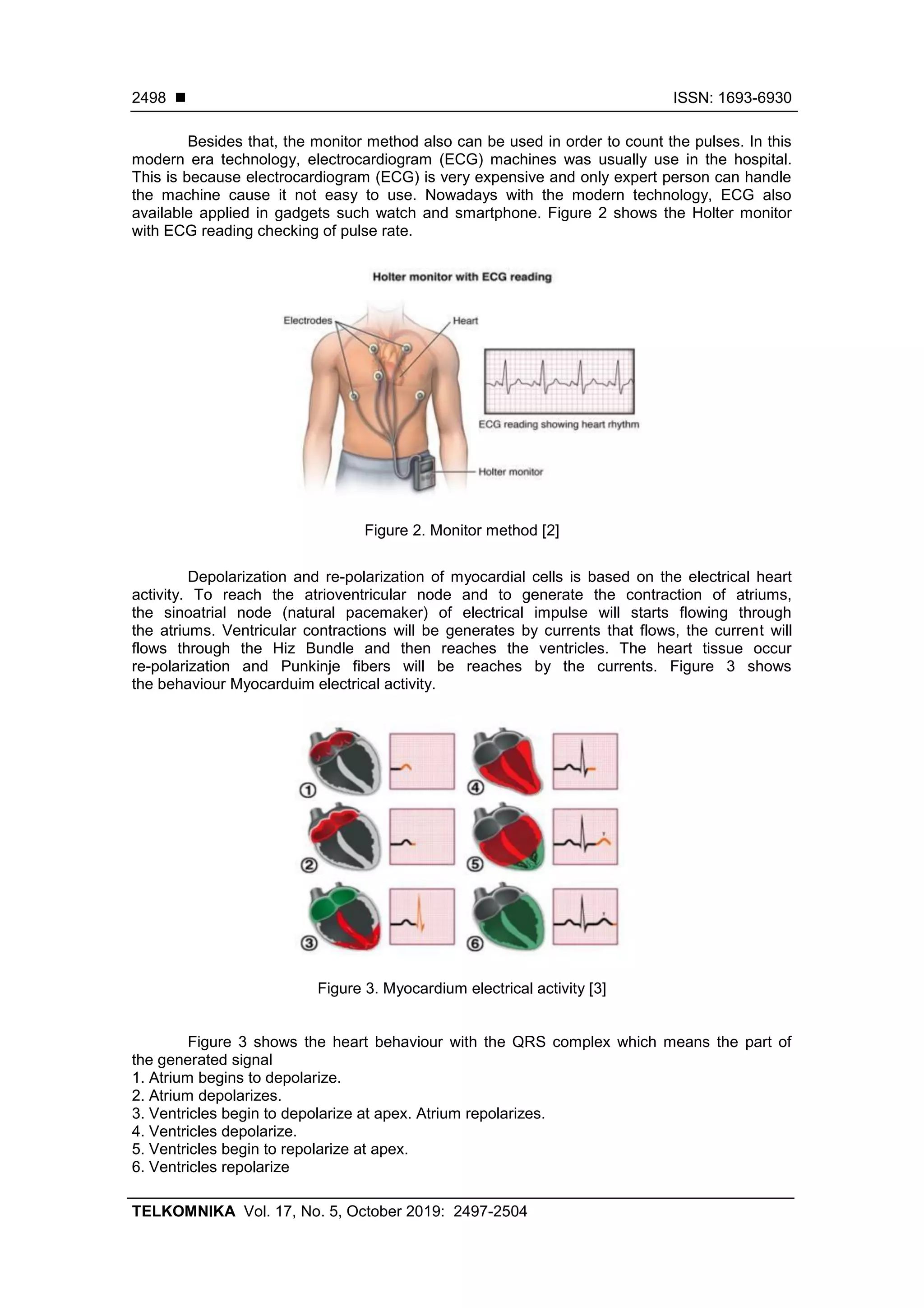 ◼ ISSN: 1693-6930
TELKOMNIKA Vol. 17, No. 5, October 2019: 2497-2504
2498
Besides that, the monitor method also can be used in order to count the pulses. In this
modern era technology, electrocardiogram (ECG) machines was usually use in the hospital.
This is because electrocardiogram (ECG) is very expensive and only expert person can handle
the machine cause it not easy to use. Nowadays with the modern technology, ECG also
available applied in gadgets such watch and smartphone. Figure 2 shows the Holter monitor
with ECG reading checking of pulse rate.
Figure 2. Monitor method [2]
Depolarization and re-polarization of myocardial cells is based on the electrical heart
activity. To reach the atrioventricular node and to generate the contraction of atriums,
the sinoatrial node (natural pacemaker) of electrical impulse will starts flowing through
the atriums. Ventricular contractions will be generates by currents that flows, the current will
flows through the Hiz Bundle and then reaches the ventricles. The heart tissue occur
re-polarization and Punkinje fibers will be reaches by the currents. Figure 3 shows
the behaviour Myocarduim electrical activity.
Figure 3. Myocardium electrical activity [3]
Figure 3 shows the heart behaviour with the QRS complex which means the part of
the generated signal
1. Atrium begins to depolarize.
2. Atrium depolarizes.
3. Ventricles begin to depolarize at apex. Atrium repolarizes.
4. Ventricles depolarize.
5. Ventricles begin to repolarize at apex.
6. Ventricles repolarize
 