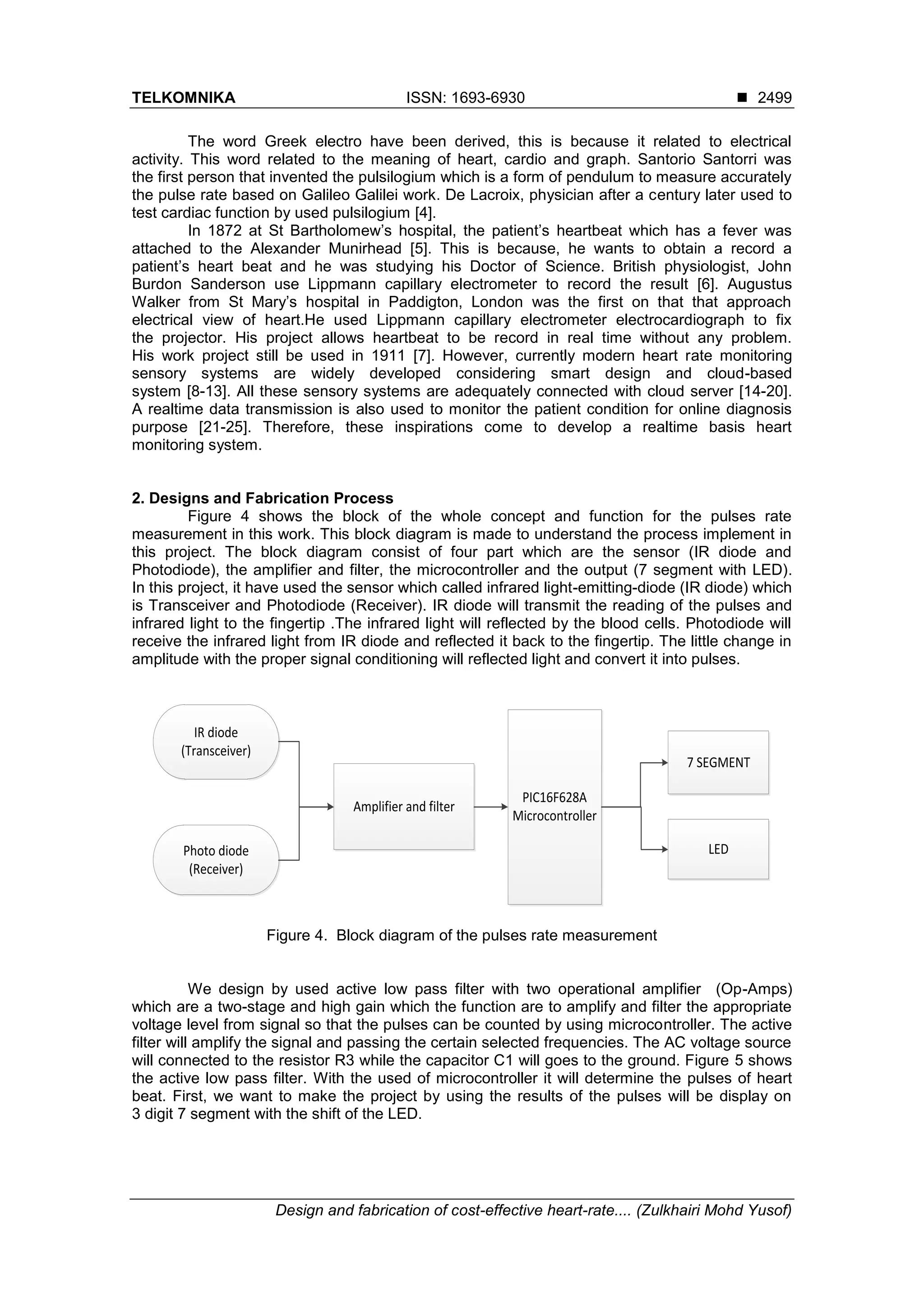 TELKOMNIKA ISSN: 1693-6930 ◼
Design and fabrication of cost-effective heart-rate.... (Zulkhairi Mohd Yusof)
2499
The word Greek electro have been derived, this is because it related to electrical
activity. This word related to the meaning of heart, cardio and graph. Santorio Santorri was
the first person that invented the pulsilogium which is a form of pendulum to measure accurately
the pulse rate based on Galileo Galilei work. De Lacroix, physician after a century later used to
test cardiac function by used pulsilogium [4].
In 1872 at St Bartholomew’s hospital, the patient’s heartbeat which has a fever was
attached to the Alexander Munirhead [5]. This is because, he wants to obtain a record a
patient’s heart beat and he was studying his Doctor of Science. British physiologist, John
Burdon Sanderson use Lippmann capillary electrometer to record the result [6]. Augustus
Walker from St Mary’s hospital in Paddigton, London was the first on that that approach
electrical view of heart.He used Lippmann capillary electrometer electrocardiograph to fix
the projector. His project allows heartbeat to be record in real time without any problem.
His work project still be used in 1911 [7]. However, currently modern heart rate monitoring
sensory systems are widely developed considering smart design and cloud-based
system [8-13]. All these sensory systems are adequately connected with cloud server [14-20].
A realtime data transmission is also used to monitor the patient condition for online diagnosis
purpose [21-25]. Therefore, these inspirations come to develop a realtime basis heart
monitoring system.
2. Designs and Fabrication Process
Figure 4 shows the block of the whole concept and function for the pulses rate
measurement in this work. This block diagram is made to understand the process implement in
this project. The block diagram consist of four part which are the sensor (IR diode and
Photodiode), the amplifier and filter, the microcontroller and the output (7 segment with LED).
In this project, it have used the sensor which called infrared light-emitting-diode (IR diode) which
is Transceiver and Photodiode (Receiver). IR diode will transmit the reading of the pulses and
infrared light to the fingertip .The infrared light will reflected by the blood cells. Photodiode will
receive the infrared light from IR diode and reflected it back to the fingertip. The little change in
amplitude with the proper signal conditioning will reflected light and convert it into pulses.
IR diode
(Transceiver)
Photo diode
(Receiver)
Amplifier and filter
PIC16F628A
Microcontroller
7 SEGMENT
LED
Figure 4. Block diagram of the pulses rate measurement
We design by used active low pass filter with two operational amplifier (Op-Amps)
which are a two-stage and high gain which the function are to amplify and filter the appropriate
voltage level from signal so that the pulses can be counted by using microcontroller. The active
filter will amplify the signal and passing the certain selected frequencies. The AC voltage source
will connected to the resistor R3 while the capacitor C1 will goes to the ground. Figure 5 shows
the active low pass filter. With the used of microcontroller it will determine the pulses of heart
beat. First, we want to make the project by using the results of the pulses will be display on
3 digit 7 segment with the shift of the LED.
 