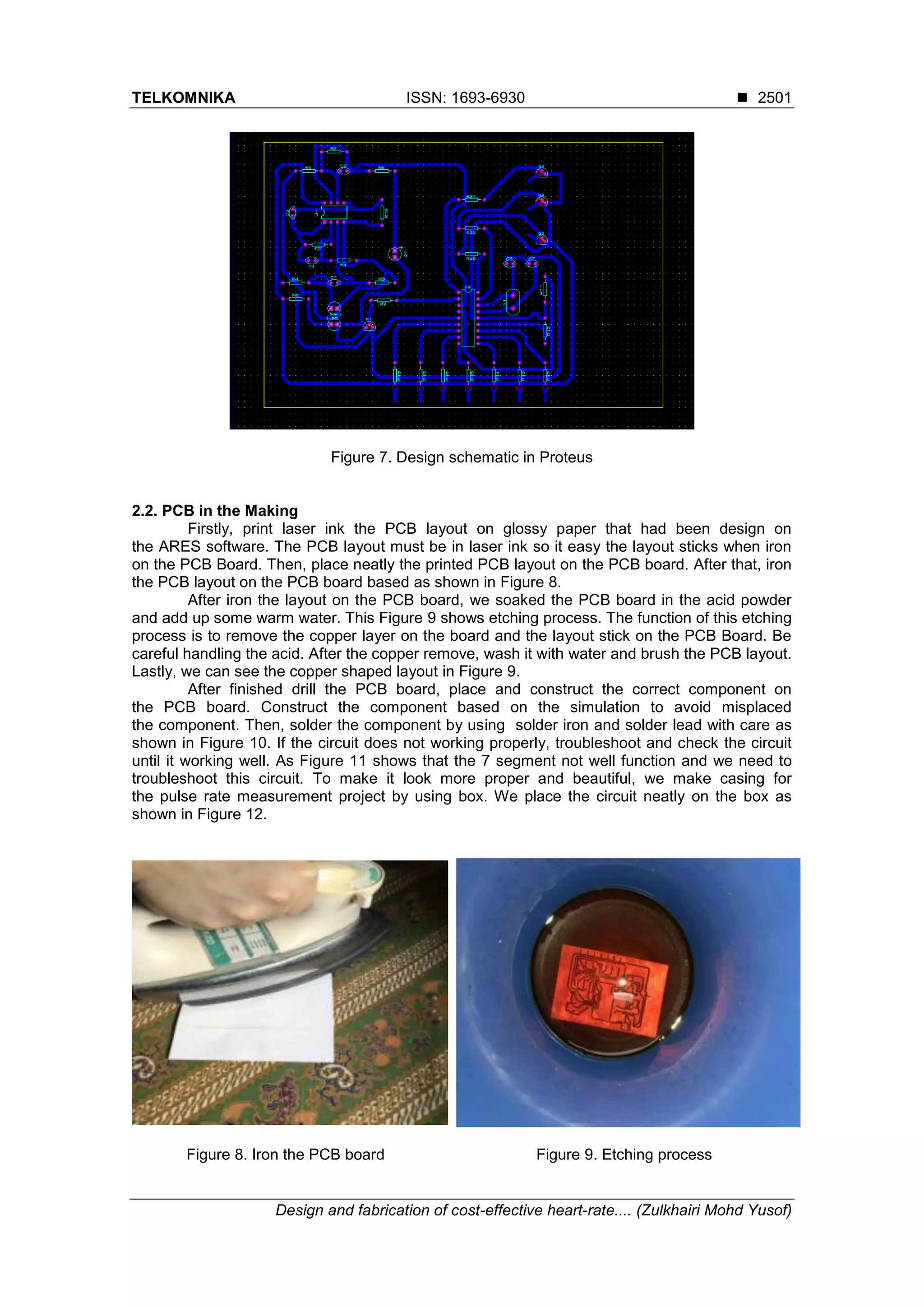 TELKOMNIKA ISSN: 1693-6930 ◼
Design and fabrication of cost-effective heart-rate.... (Zulkhairi Mohd Yusof)
2501
Figure 7. Design schematic in Proteus
2.2. PCB in the Making
Firstly, print laser ink the PCB layout on glossy paper that had been design on
the ARES software. The PCB layout must be in laser ink so it easy the layout sticks when iron
on the PCB Board. Then, place neatly the printed PCB layout on the PCB board. After that, iron
the PCB layout on the PCB board based as shown in Figure 8.
After iron the layout on the PCB board, we soaked the PCB board in the acid powder
and add up some warm water. This Figure 9 shows etching process. The function of this etching
process is to remove the copper layer on the board and the layout stick on the PCB Board. Be
careful handling the acid. After the copper remove, wash it with water and brush the PCB layout.
Lastly, we can see the copper shaped layout in Figure 9.
After finished drill the PCB board, place and construct the correct component on
the PCB board. Construct the component based on the simulation to avoid misplaced
the component. Then, solder the component by using solder iron and solder lead with care as
shown in Figure 10. If the circuit does not working properly, troubleshoot and check the circuit
until it working well. As Figure 11 shows that the 7 segment not well function and we need to
troubleshoot this circuit. To make it look more proper and beautiful, we make casing for
the pulse rate measurement project by using box. We place the circuit neatly on the box as
shown in Figure 12.
Figure 8. Iron the PCB board Figure 9. Etching process
 