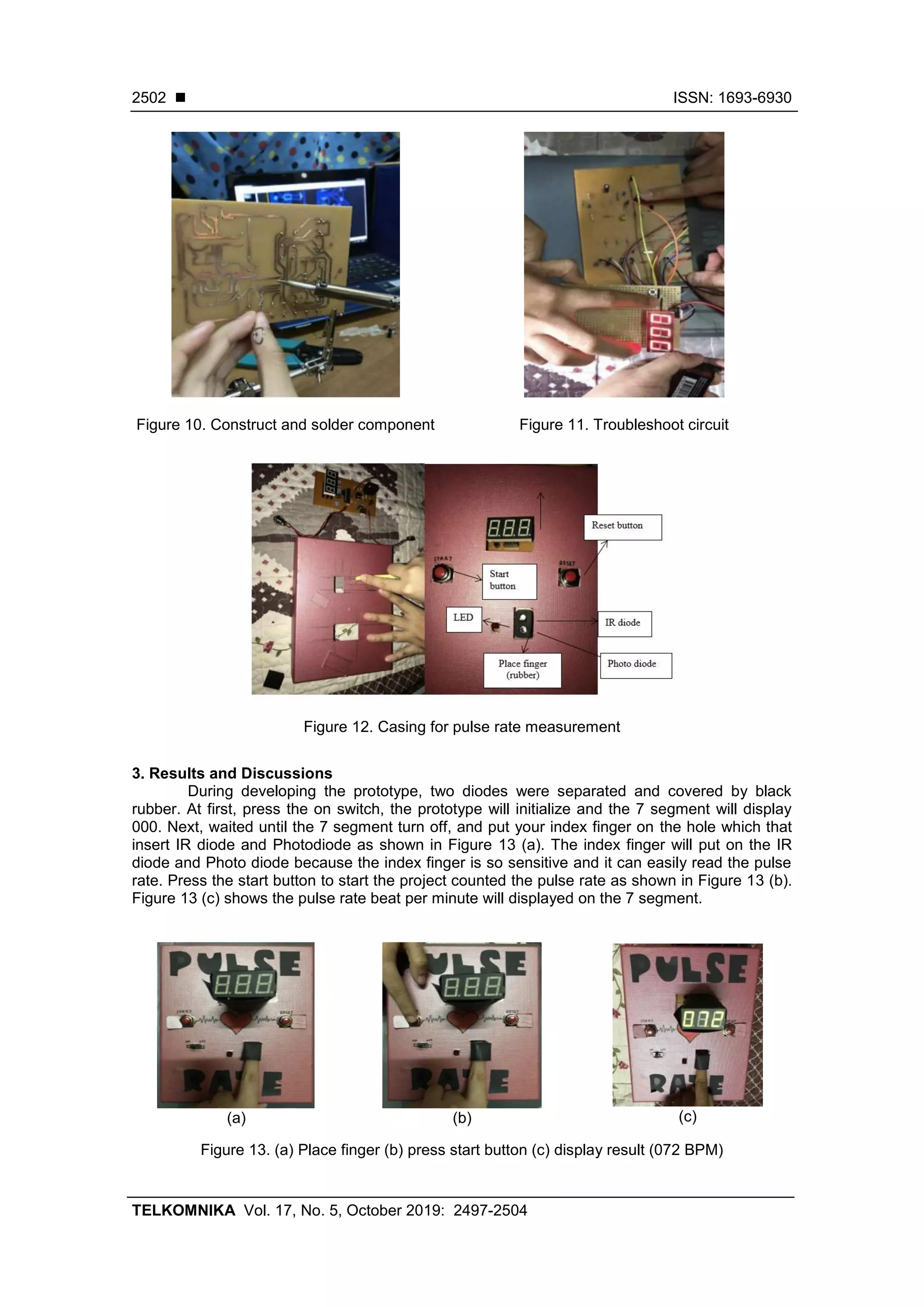 ◼ ISSN: 1693-6930
TELKOMNIKA Vol. 17, No. 5, October 2019: 2497-2504
2502
Figure 10. Construct and solder component Figure 11. Troubleshoot circuit
Figure 12. Casing for pulse rate measurement
3. Results and Discussions
During developing the prototype, two diodes were separated and covered by black
rubber. At first, press the on switch, the prototype will initialize and the 7 segment will display
000. Next, waited until the 7 segment turn off, and put your index finger on the hole which that
insert IR diode and Photodiode as shown in Figure 13 (a). The index finger will put on the IR
diode and Photo diode because the index finger is so sensitive and it can easily read the pulse
rate. Press the start button to start the project counted the pulse rate as shown in Figure 13 (b).
Figure 13 (c) shows the pulse rate beat per minute will displayed on the 7 segment.
(a) (b) (c)
Figure 13. (a) Place finger (b) press start button (c) display result (072 BPM)
 
