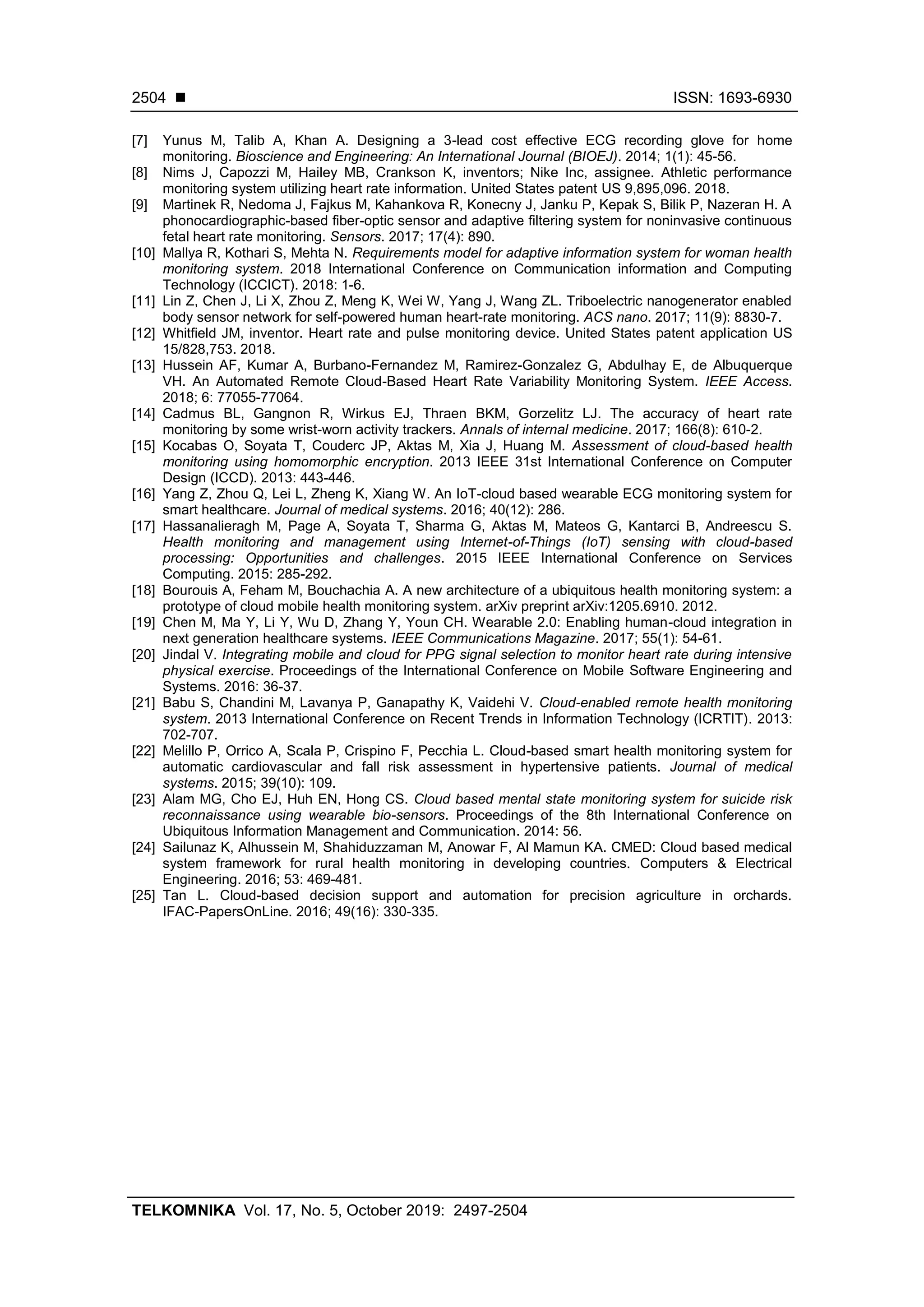◼ ISSN: 1693-6930
TELKOMNIKA Vol. 17, No. 5, October 2019: 2497-2504
2504
[7] Yunus M, Talib A, Khan A. Designing a 3-lead cost effective ECG recording glove for home
monitoring. Bioscience and Engineering: An International Journal (BIOEJ). 2014; 1(1): 45-56.
[8] Nims J, Capozzi M, Hailey MB, Crankson K, inventors; Nike Inc, assignee. Athletic performance
monitoring system utilizing heart rate information. United States patent US 9,895,096. 2018.
[9] Martinek R, Nedoma J, Fajkus M, Kahankova R, Konecny J, Janku P, Kepak S, Bilik P, Nazeran H. A
phonocardiographic-based fiber-optic sensor and adaptive filtering system for noninvasive continuous
fetal heart rate monitoring. Sensors. 2017; 17(4): 890.
[10] Mallya R, Kothari S, Mehta N. Requirements model for adaptive information system for woman health
monitoring system. 2018 International Conference on Communication information and Computing
Technology (ICCICT). 2018: 1-6.
[11] Lin Z, Chen J, Li X, Zhou Z, Meng K, Wei W, Yang J, Wang ZL. Triboelectric nanogenerator enabled
body sensor network for self-powered human heart-rate monitoring. ACS nano. 2017; 11(9): 8830-7.
[12] Whitfield JM, inventor. Heart rate and pulse monitoring device. United States patent application US
15/828,753. 2018.
[13] Hussein AF, Kumar A, Burbano-Fernandez M, Ramirez-Gonzalez G, Abdulhay E, de Albuquerque
VH. An Automated Remote Cloud-Based Heart Rate Variability Monitoring System. IEEE Access.
2018; 6: 77055-77064.
[14] Cadmus BL, Gangnon R, Wirkus EJ, Thraen BKM, Gorzelitz LJ. The accuracy of heart rate
monitoring by some wrist-worn activity trackers. Annals of internal medicine. 2017; 166(8): 610-2.
[15] Kocabas O, Soyata T, Couderc JP, Aktas M, Xia J, Huang M. Assessment of cloud-based health
monitoring using homomorphic encryption. 2013 IEEE 31st International Conference on Computer
Design (ICCD). 2013: 443-446.
[16] Yang Z, Zhou Q, Lei L, Zheng K, Xiang W. An IoT-cloud based wearable ECG monitoring system for
smart healthcare. Journal of medical systems. 2016; 40(12): 286.
[17] Hassanalieragh M, Page A, Soyata T, Sharma G, Aktas M, Mateos G, Kantarci B, Andreescu S.
Health monitoring and management using Internet-of-Things (IoT) sensing with cloud-based
processing: Opportunities and challenges. 2015 IEEE International Conference on Services
Computing. 2015: 285-292.
[18] Bourouis A, Feham M, Bouchachia A. A new architecture of a ubiquitous health monitoring system: a
prototype of cloud mobile health monitoring system. arXiv preprint arXiv:1205.6910. 2012.
[19] Chen M, Ma Y, Li Y, Wu D, Zhang Y, Youn CH. Wearable 2.0: Enabling human-cloud integration in
next generation healthcare systems. IEEE Communications Magazine. 2017; 55(1): 54-61.
[20] Jindal V. Integrating mobile and cloud for PPG signal selection to monitor heart rate during intensive
physical exercise. Proceedings of the International Conference on Mobile Software Engineering and
Systems. 2016: 36-37.
[21] Babu S, Chandini M, Lavanya P, Ganapathy K, Vaidehi V. Cloud-enabled remote health monitoring
system. 2013 International Conference on Recent Trends in Information Technology (ICRTIT). 2013:
702-707.
[22] Melillo P, Orrico A, Scala P, Crispino F, Pecchia L. Cloud-based smart health monitoring system for
automatic cardiovascular and fall risk assessment in hypertensive patients. Journal of medical
systems. 2015; 39(10): 109.
[23] Alam MG, Cho EJ, Huh EN, Hong CS. Cloud based mental state monitoring system for suicide risk
reconnaissance using wearable bio-sensors. Proceedings of the 8th International Conference on
Ubiquitous Information Management and Communication. 2014: 56.
[24] Sailunaz K, Alhussein M, Shahiduzzaman M, Anowar F, Al Mamun KA. CMED: Cloud based medical
system framework for rural health monitoring in developing countries. Computers & Electrical
Engineering. 2016; 53: 469-481.
[25] Tan L. Cloud-based decision support and automation for precision agriculture in orchards.
IFAC-PapersOnLine. 2016; 49(16): 330-335.
 