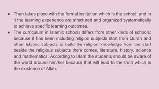 ● Then takes place with the formal institution which is the school, and in
it the learning experience are structured and organized systematically
to achieve specific learning outcomes.
● The curriculum in Islamic schools differs from other kinds of schools;
because it has been including religion subjects start from Quran and
other Islamic subjects to build the religion knowledge from the start
beside the religious subjects there comes, literature, history, science
and mathematics. According to Islam the students should be aware of
the world around him/her because that will lead to the truth which is
the existence of Allah.
 