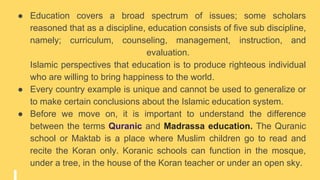 ● Education covers a broad spectrum of issues; some scholars
reasoned that as a discipline, education consists of five sub discipline,
namely; curriculum, counseling, management, instruction, and
evaluation.
Islamic perspectives that education is to produce righteous individual
who are willing to bring happiness to the world.
● Every country example is unique and cannot be used to generalize or
to make certain conclusions about the Islamic education system.
● Before we move on, it is important to understand the difference
between the terms Quranic and Madrassa education. The Quranic
school or Maktab is a place where Muslim children go to read and
recite the Koran only. Koranic schools can function in the mosque,
under a tree, in the house of the Koran teacher or under an open sky.
 