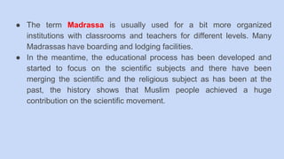 ● The term Madrassa is usually used for a bit more organized
institutions with classrooms and teachers for different levels. Many
Madrassas have boarding and lodging facilities.
● In the meantime, the educational process has been developed and
started to focus on the scientific subjects and there have been
merging the scientific and the religious subject as has been at the
past, the history shows that Muslim people achieved a huge
contribution on the scientific movement.
 