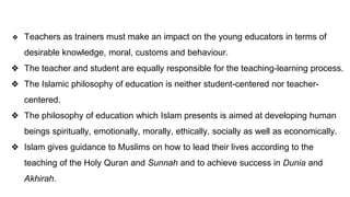 ❖ Teachers as trainers must make an impact on the young educators in terms of
desirable knowledge, moral, customs and behaviour.
❖ The teacher and student are equally responsible for the teaching-learning process.
❖ The Islamic philosophy of education is neither student-centered nor teacher-
centered.
❖ The philosophy of education which Islam presents is aimed at developing human
beings spiritually, emotionally, morally, ethically, socially as well as economically.
❖ Islam gives guidance to Muslims on how to lead their lives according to the
teaching of the Holy Quran and Sunnah and to achieve success in Dunia and
Akhirah.
 