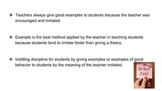 ❖ Teachers always give good examples to students because the teacher was
encouraged and imitated.
❖ Example is the best method applied by the teacher in teaching students
because students tend to imitate faster than giving a theory.
❖ Instilling discipline for students by giving examples or examples of good
behavior to students by the meaning of the teacher imitated.
 