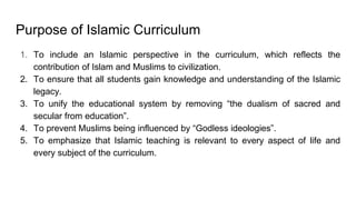 Purpose of Islamic Curriculum
1. To include an Islamic perspective in the curriculum, which reflects the
contribution of Islam and Muslims to civilization.
2. To ensure that all students gain knowledge and understanding of the Islamic
legacy.
3. To unify the educational system by removing “the dualism of sacred and
secular from education”.
4. To prevent Muslims being influenced by “Godless ideologies”.
5. To emphasize that Islamic teaching is relevant to every aspect of life and
every subject of the curriculum.
 