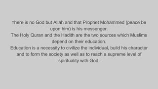 There is no God but Allah and that Prophet Mohammed (peace be
upon him) is his messenger.
The Holy Quran and the Hadith are the two sources which Muslims
depend on their education.
Education is a necessity to civilize the individual, build his character
and to form the society as well as to reach a supreme level of
spirituality with God.
 