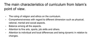 The main characteristics of curriculum from Islam’s
point of view.
- The ruling of religion and ethics on the curriculum.
- Comprehensiveness with regard to different dimension such as physical,
rational, mental and social aspects.
- Balance among all the aspects.
- Attention to fine arts, sports, job skills and others.
- Attention to individual and local differences and being dynamic in relation to
changes.
 