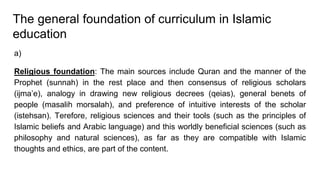 The general foundation of curriculum in Islamic
education
a)
Religious foundation: The main sources include Quran and the manner of the
Prophet (sunnah) in the rest place and then consensus of religious scholars
(ijma’e), analogy in drawing new religious decrees (qeias), general benets of
people (masalih morsalah), and preference of intuitive interests of the scholar
(istehsan). Terefore, religious sciences and their tools (such as the principles of
Islamic beliefs and Arabic language) and this worldly beneficial sciences (such as
philosophy and natural sciences), as far as they are compatible with Islamic
thoughts and ethics, are part of the content.
 