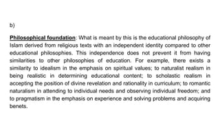 b)
Philosophical foundation: What is meant by this is the educational philosophy of
Islam derived from religious texts with an independent identity compared to other
educational philosophies. This independence does not prevent it from having
similarities to other philosophies of education. For example, there exists a
similarity to idealism in the emphasis on spiritual values; to naturalist realism in
being realistic in determining educational content; to scholastic realism in
accepting the position of divine revelation and rationality in curriculum; to romantic
naturalism in attending to individual needs and observing individual freedom; and
to pragmatism in the emphasis on experience and solving problems and acquiring
benets.
 