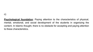 c)
Psychological foundation: Paying attention to the characteristics of physical,
mental, emotional, and social development of the students in organizing the
content. In Islamic thought, there is no obstacle for accepting and paying attention
to these characteristics.
 