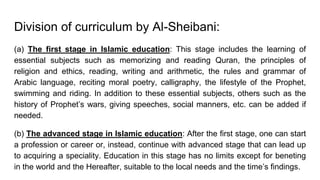 Division of curriculum by Al-Sheibani:
(a) The first stage in Islamic education: This stage includes the learning of
essential subjects such as memorizing and reading Quran, the principles of
religion and ethics, reading, writing and arithmetic, the rules and grammar of
Arabic language, reciting moral poetry, calligraphy, the lifestyle of the Prophet,
swimming and riding. In addition to these essential subjects, others such as the
history of Prophet’s wars, giving speeches, social manners, etc. can be added if
needed.
(b) The advanced stage in Islamic education: After the first stage, one can start
a profession or career or, instead, continue with advanced stage that can lead up
to acquiring a speciality. Education in this stage has no limits except for beneting
in the world and the Hereafter, suitable to the local needs and the time’s findings.
 