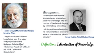 The phrase Islamization of
knowledge was first used
and proposed by the
Malaysia Scholar Syed
Muhammad Naquib al -Attas in
his book “Islam and
Secularism”.
Al-Faruqi defines..
“Islamization of modern
knowledge as integrating
the new knowledge into the
corpus of the Islamic legacy
by eliminating, amending,
re-interpreting and adapting
its components as the world
view of Islam and its values
dictate.”
Definition : Islamization of Knowledge
 