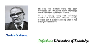 Fazlur Rahman
He said, the modern world has been
developed and structured upon knowledge
which cannot be considered Islamic.
There is nothing wrong with knowledge
weather it comes from Western or any
sources but it becomes wrong when it has
simply been misused.
Definition : Islamization of Knowledge
 