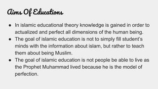 Aims Of Educations
● In islamic educational theory knowledge is gained in order to
actualized and perfect all dimensions of the human being.
● The goal of islamic education is not to simply fill student’s
minds with the information about islam, but rather to teach
them about being Muslim.
● The goal of islamic education is not people be able to live as
the Prophet Muhammad lived because he is the model of
perfection.
 