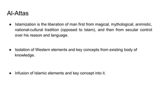 Al-Attas
● Islamization is the liberation of man first from magical, mythological, animistic,
national-cultural tradition (opposed to Islam), and then from secular control
over his reason and language.
● Isolation of Western elements and key concepts from existing body of
knowledge.
● Infusion of Islamic elements and key concept into it.
 