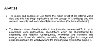 Al-Attas
● The reality and concept of God forms the major thrust of the Islamic world
view and this has deep implications for the concept of knowledge and the
concept, contents and methods of Islamic education. (Tauhid as the basic)
● The Western vision of reality and truth is not founded on revealed Truth but is
established upon philosophical speculations which are characterized by
uncertainty and relativity. Consequently, knowledge and sciences that
emerge from it are also relative, uncertain, always subject to change and
entail alterations in the worldview and the metaphysical system that project it.
 