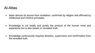 Al-Attas
● Islam derives its source from revelation, confirmed by religion and affirmed by
intellectual and intuitive principles.
● Knowledge is not totally and purely the product of the human mind and
experience but is also based on revealed truth.
● Knowledge continuously requires direction, supervision and confirmation from
the revealed truth.
 