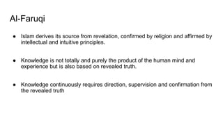 Al-Faruqi
● Islam derives its source from revelation, confirmed by religion and affirmed by
intellectual and intuitive principles.
● Knowledge is not totally and purely the product of the human mind and
experience but is also based on revealed truth.
● Knowledge continuously requires direction, supervision and confirmation from
the revealed truth
 