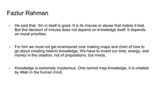 Fazlur Rahman
- He said that, ‘ilm in itself is good. It is its misuse or abuse that makes it bad.
But this decision of misuse does not depend on knowledge itself. It depends
on moral priorities.
- For him we must not get enamoured over making maps and chart of how to
go about creating Islamic knowledge. We have to invest our time, energy, and
money in the creation, not of propositions, but minds.
- Knowledge is extremely mysterious. One cannot map knowledge, it is created
by Allah in the human mind.
 