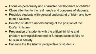 ● Focus on personality and character development of children.
● Close attention to the real needs and concerns of students.
● Provides students with general understand of islam and how
to be a Muslim.
● Develop student’s understanding of the position of the
Qur’an in Islam.
● Preparation of students with the critical thinking and
problem-solving skill needed to function successfully as
Muslim in society.
● Enhance the the islamic perspective of students.
 